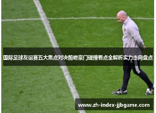 国际足球友谊赛五大焦点对决前瞻豪门碰撞看点全解析实力走向盘点