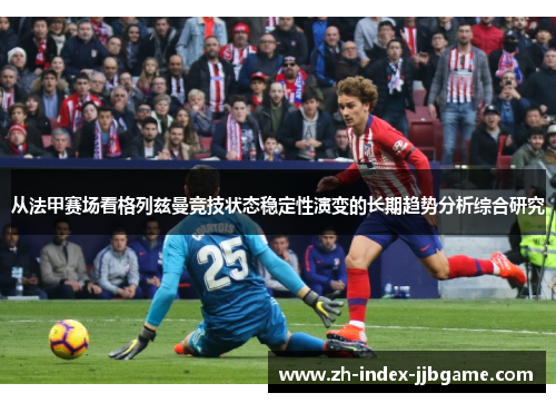 从法甲赛场看格列兹曼竞技状态稳定性演变的长期趋势分析综合研究 从法甲赛场看格列兹曼竞技状态稳定性演变的长期趋势分析综合研究