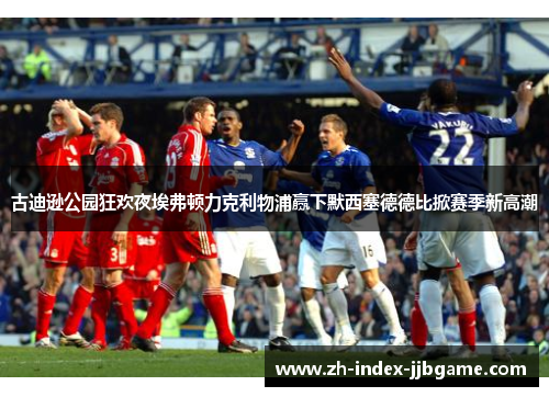 古迪逊公园狂欢夜埃弗顿力克利物浦赢下默西塞德德比掀赛季新高潮 古迪逊公园狂欢夜埃弗顿力克利物浦赢下默西塞德德比掀赛季新高潮