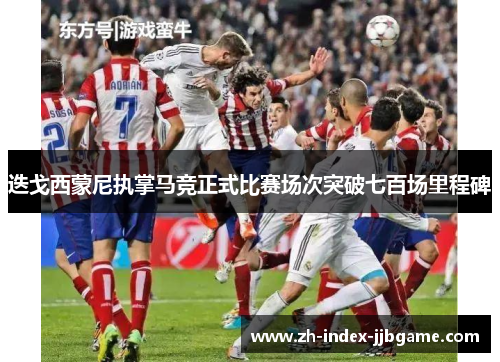 迭戈西蒙尼执掌马竞正式比赛场次突破七百场里程碑