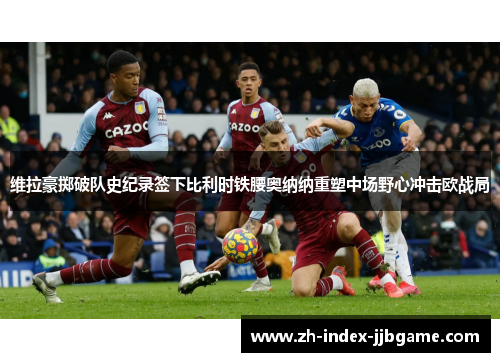 维拉豪掷破队史纪录签下比利时铁腰奥纳纳重塑中场野心冲击欧战局