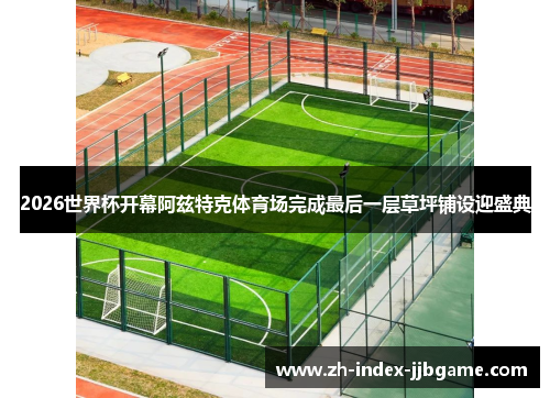 2026世界杯开幕阿兹特克体育场完成最后一层草坪铺设迎盛典