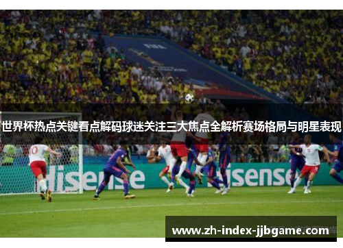 世界杯热点关键看点解码球迷关注三大焦点全解析赛场格局与明星表现